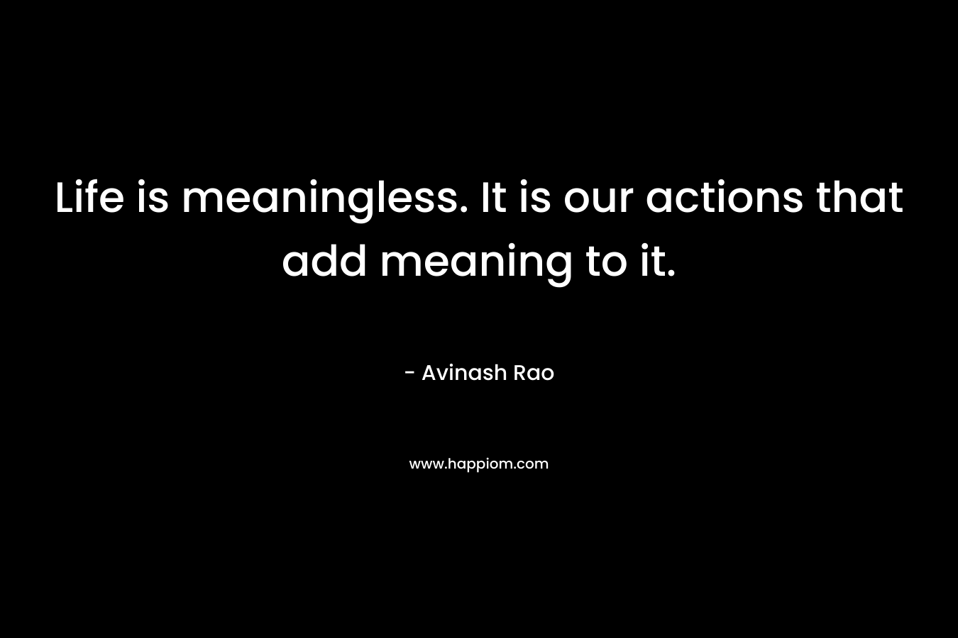 Life is meaningless. It is our actions that add meaning to it. – Avinash Rao