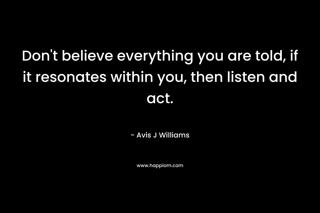 Don't believe everything you are told, if it resonates within you, then listen and act.