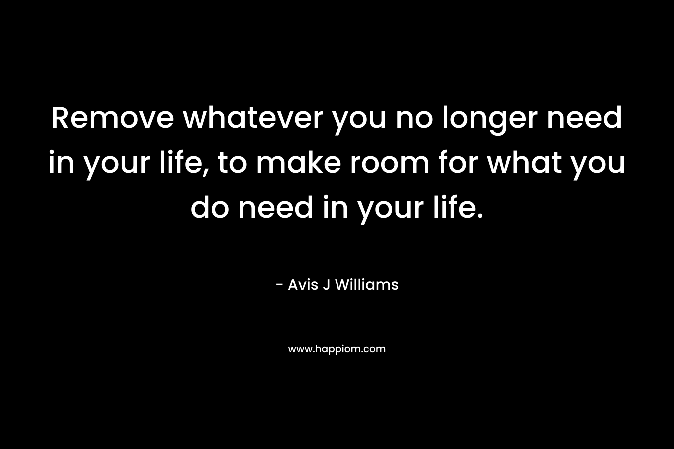 Remove whatever you no longer need in your life, to make room for what you do need in your life.