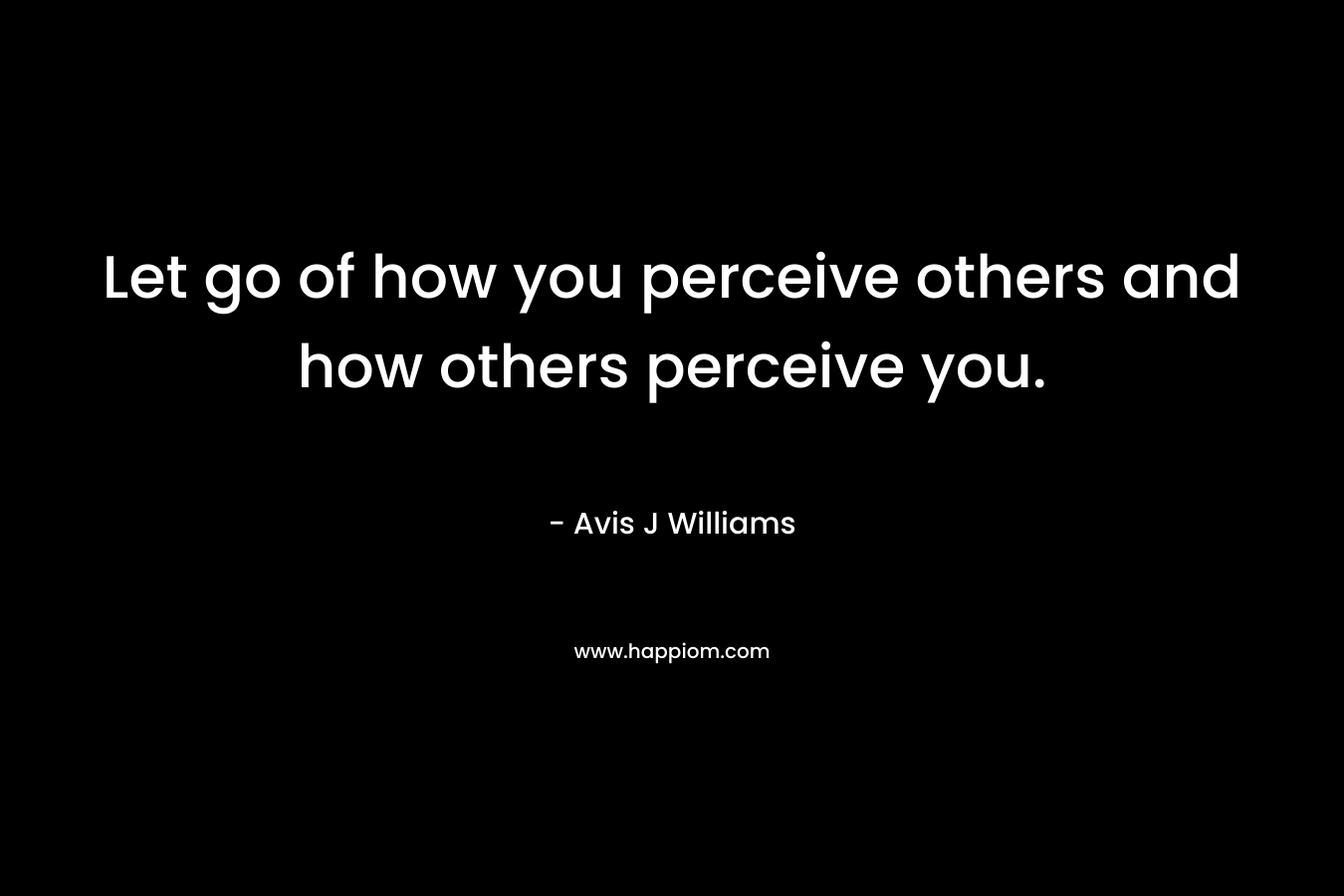 Let go of how you perceive others and how others perceive you.
