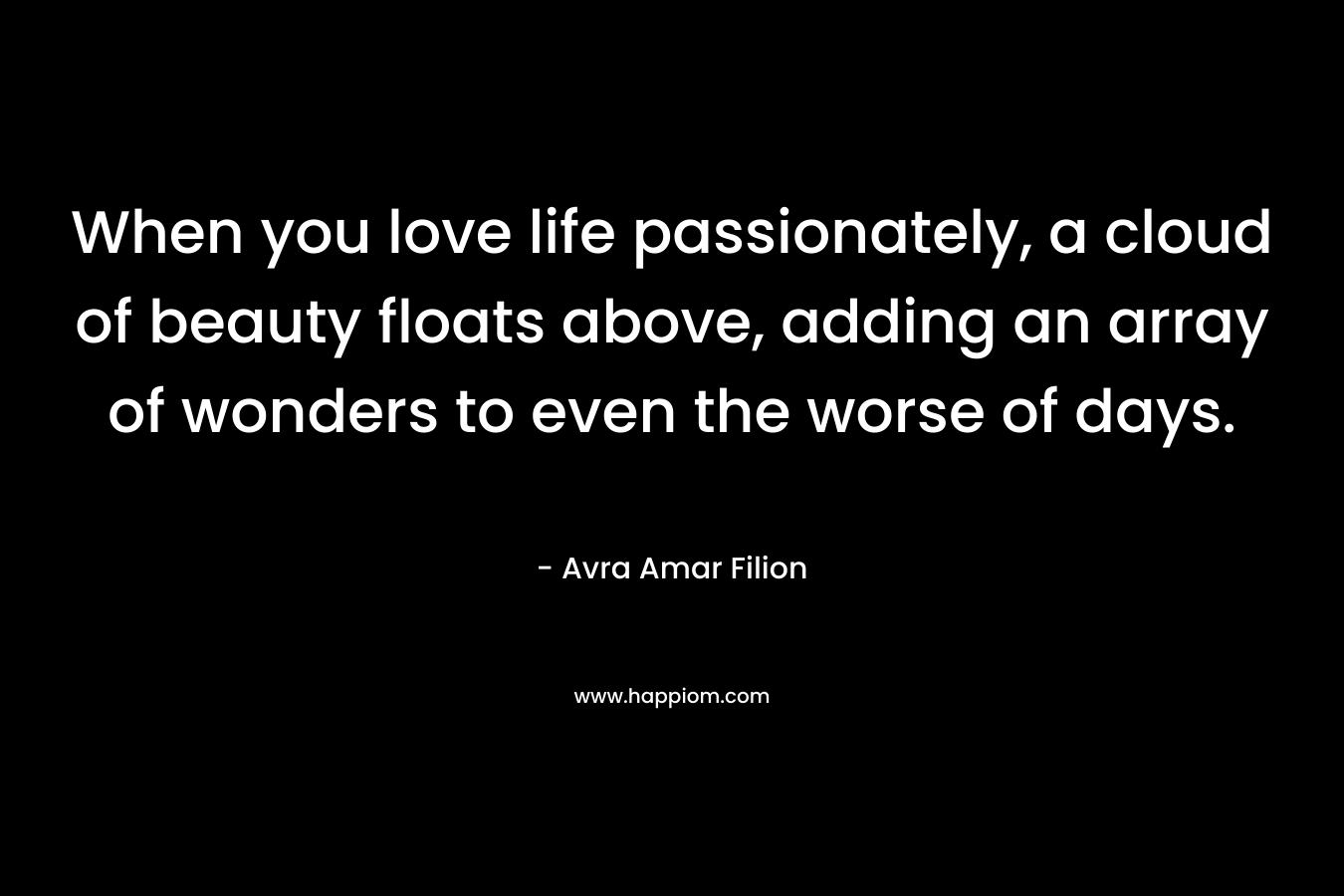 When you love life passionately, a cloud of beauty floats above, adding an array of wonders to even the worse of days. – Avra Amar Filion