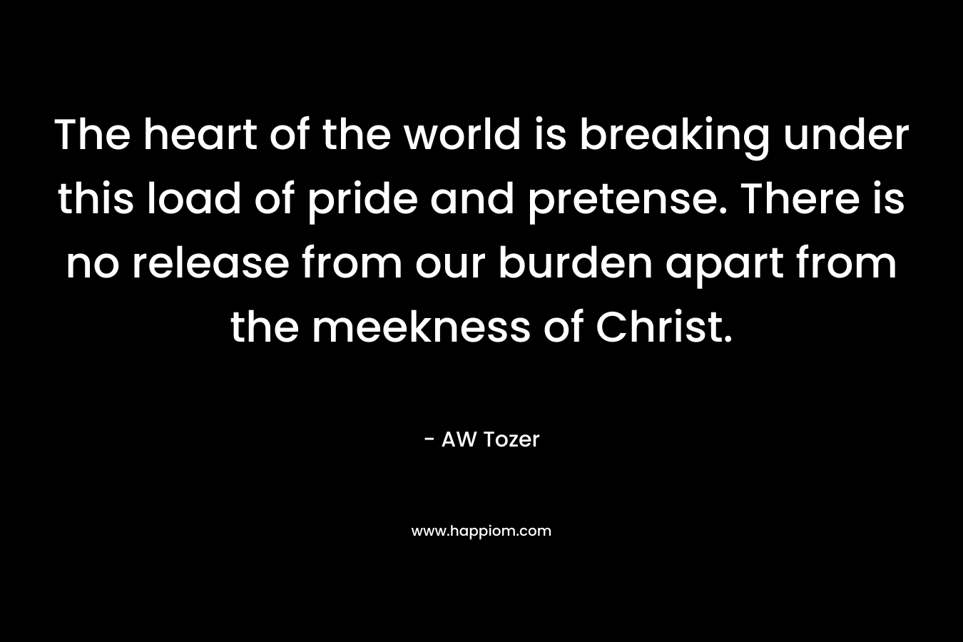 The heart of the world is breaking under this load of pride and pretense. There is no release from our burden apart from the meekness of Christ. – AW Tozer