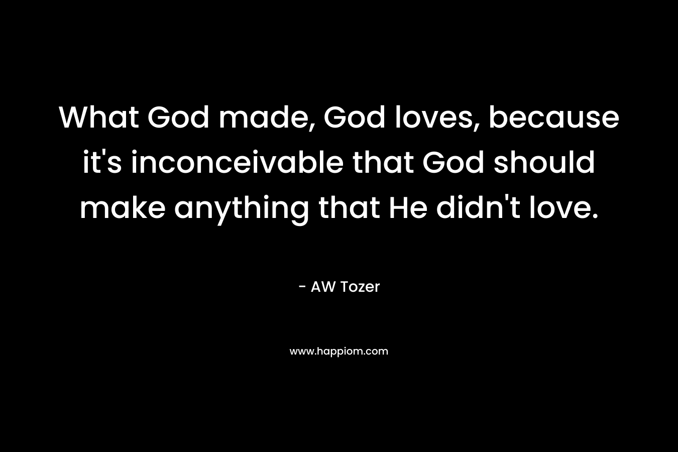 What God made, God loves, because it’s inconceivable that God should make anything that He didn’t love. – AW Tozer
