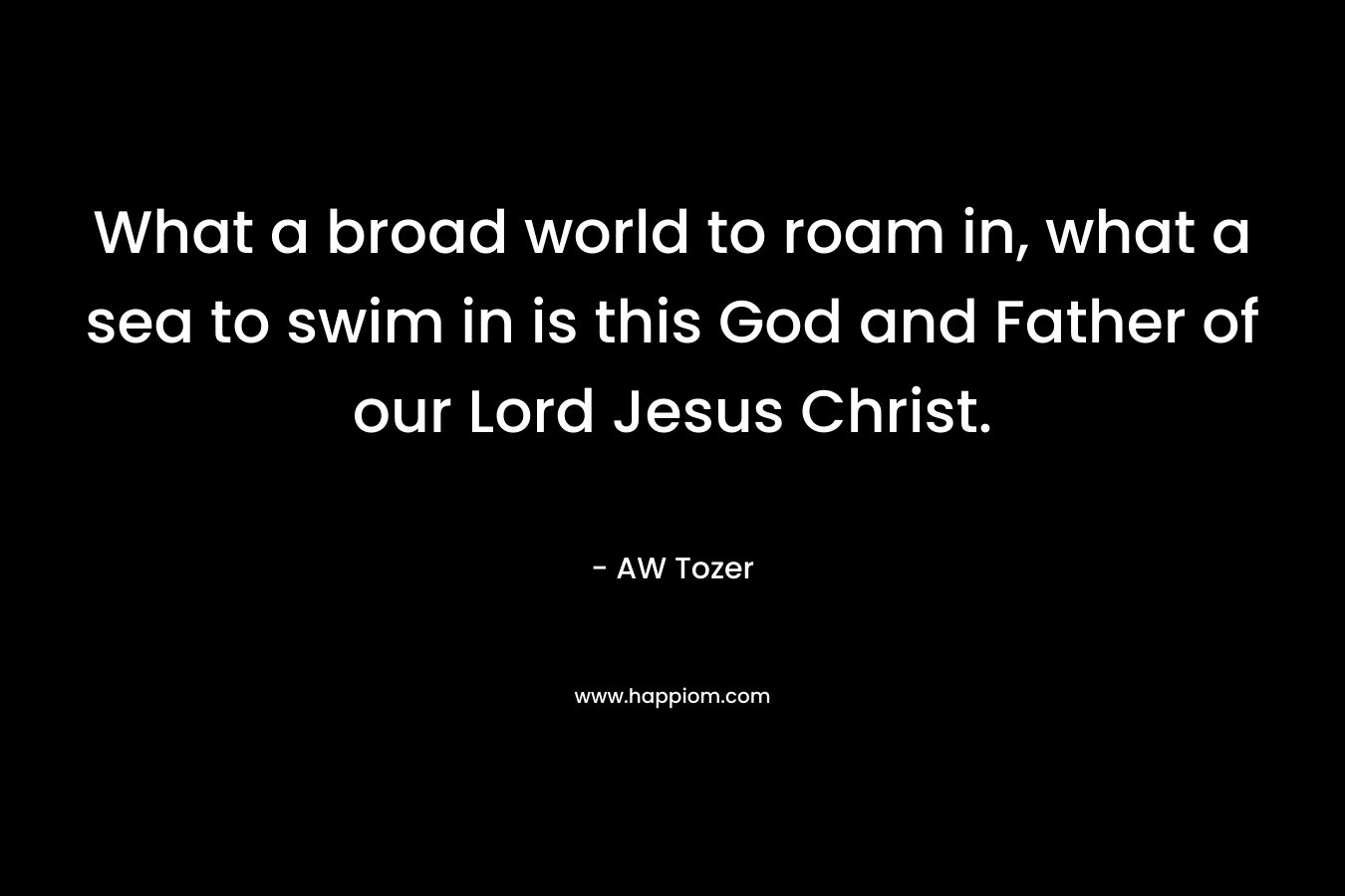 What a broad world to roam in, what a sea to swim in is this God and Father of our Lord Jesus Christ. – AW Tozer