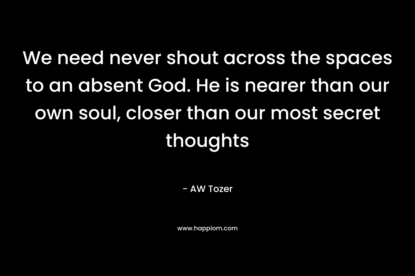 We need never shout across the spaces to an absent God. He is nearer than our own soul, closer than our most secret thoughts – AW Tozer