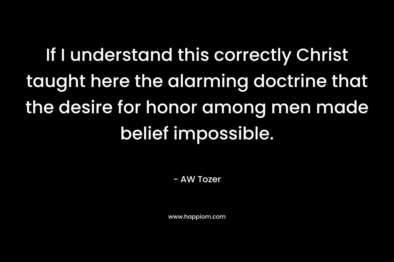 If I understand this correctly Christ taught here the alarming doctrine that the desire for honor among men made belief impossible. – AW Tozer