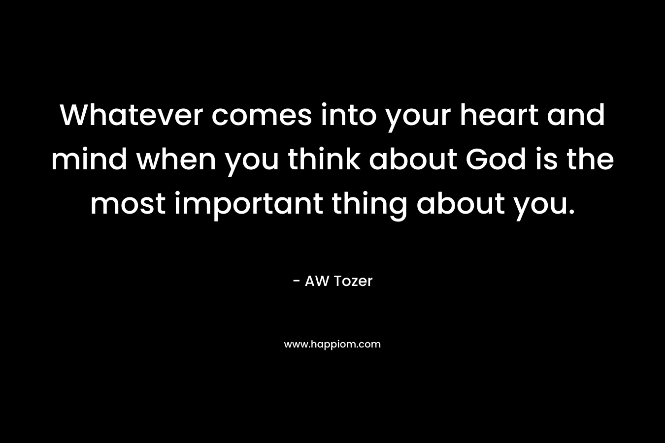 Whatever comes into your heart and mind when you think about God is the most important thing about you.