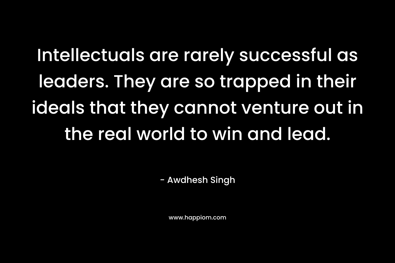 Intellectuals are rarely successful as leaders. They are so trapped in their ideals that they cannot venture out in the real world to win and lead. – Awdhesh Singh