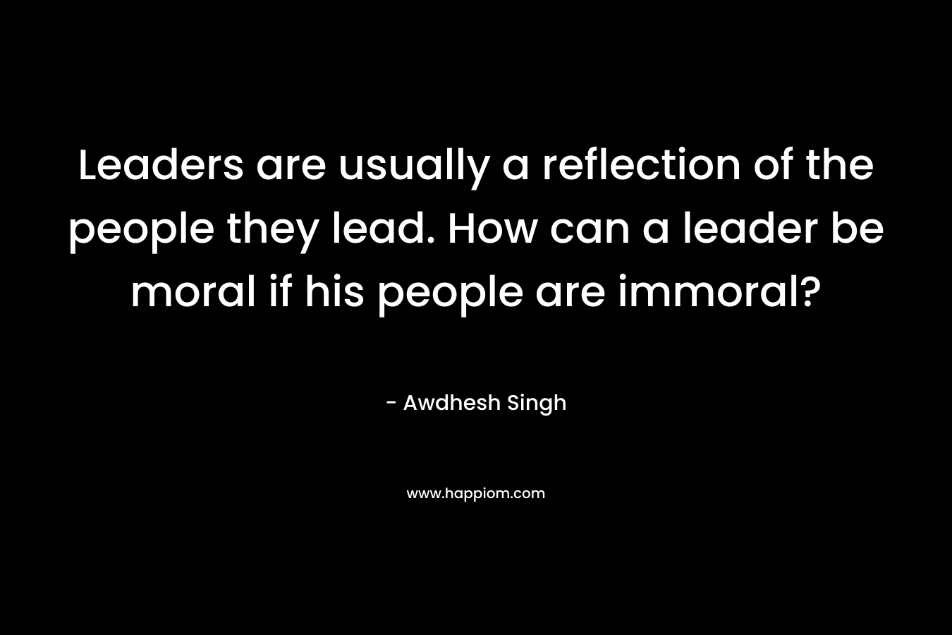 Leaders are usually a reflection of the people they lead. How can a leader be moral if his people are immoral?