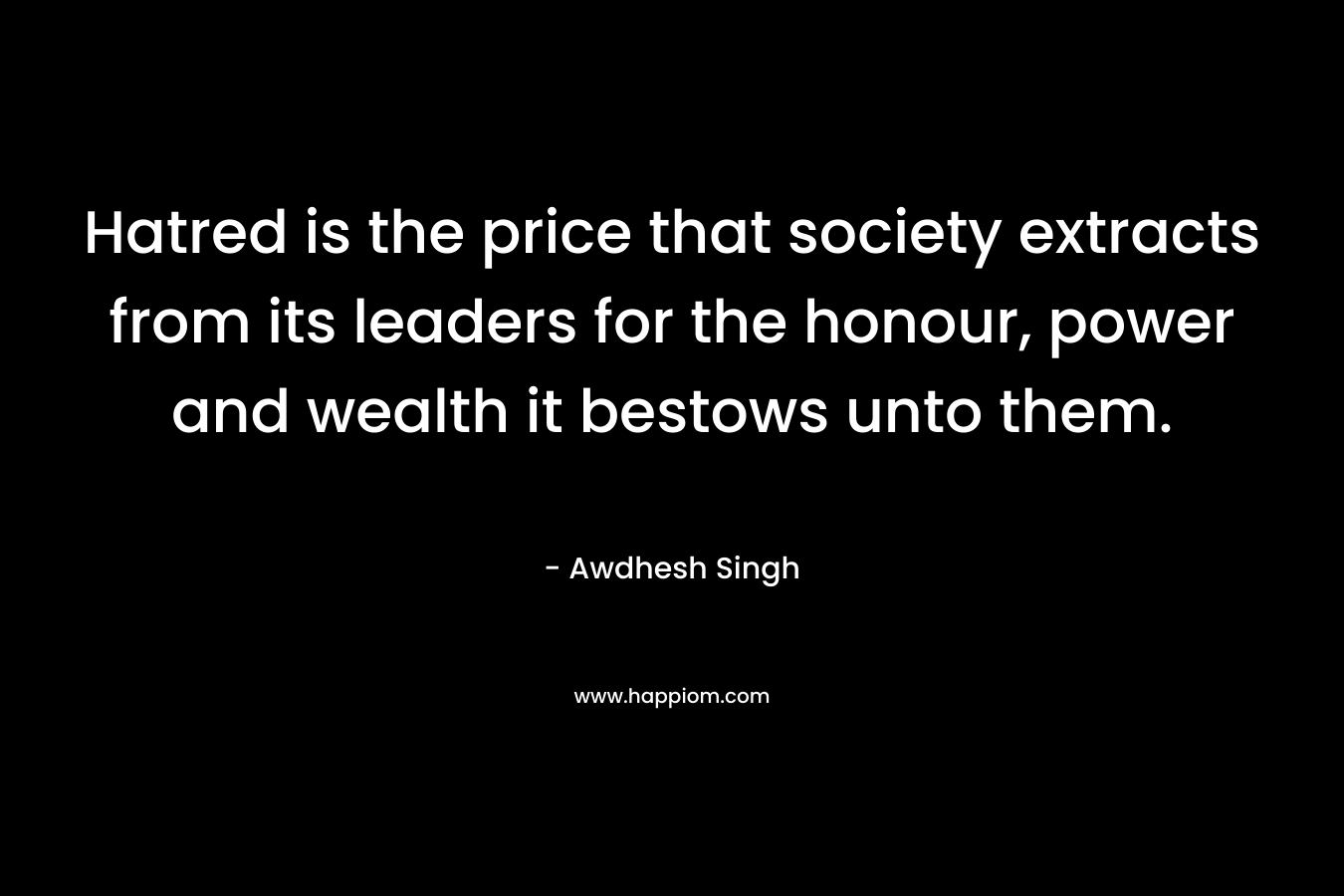 Hatred is the price that society extracts from its leaders for the honour, power and wealth it bestows unto them. – Awdhesh Singh