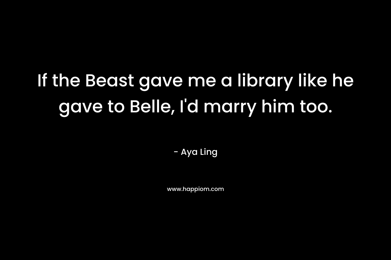 If the Beast gave me a library like he gave to Belle, I’d marry him too. – Aya Ling