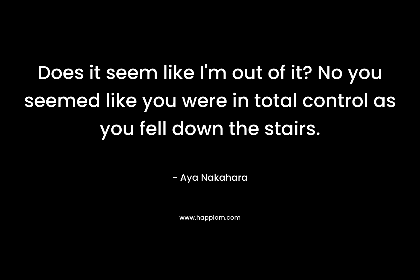 Does it seem like I’m out of it? No you seemed like you were in total control as you fell down the stairs. – Aya Nakahara
