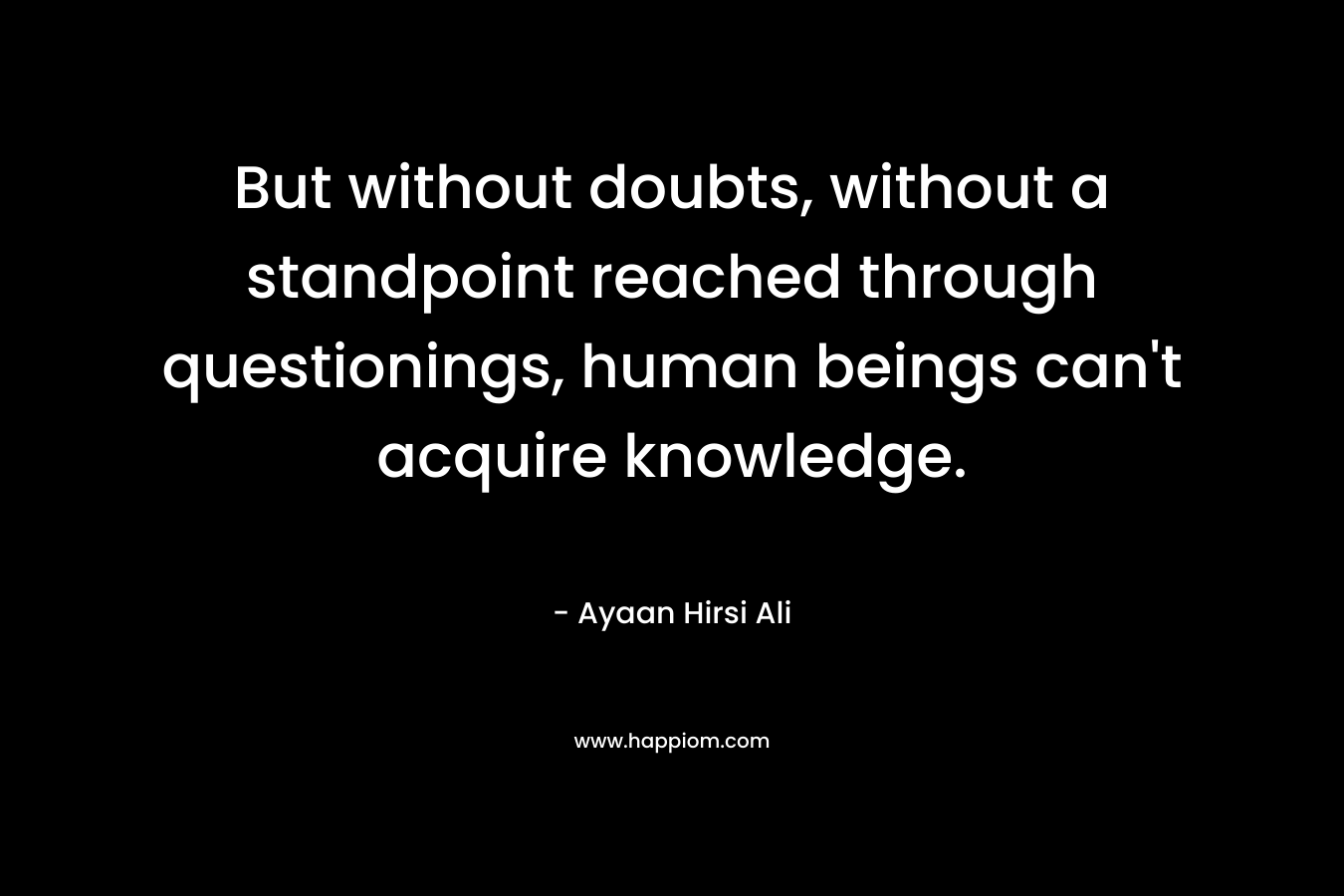 But without doubts, without a standpoint reached through questionings, human beings can’t acquire knowledge. – Ayaan Hirsi Ali