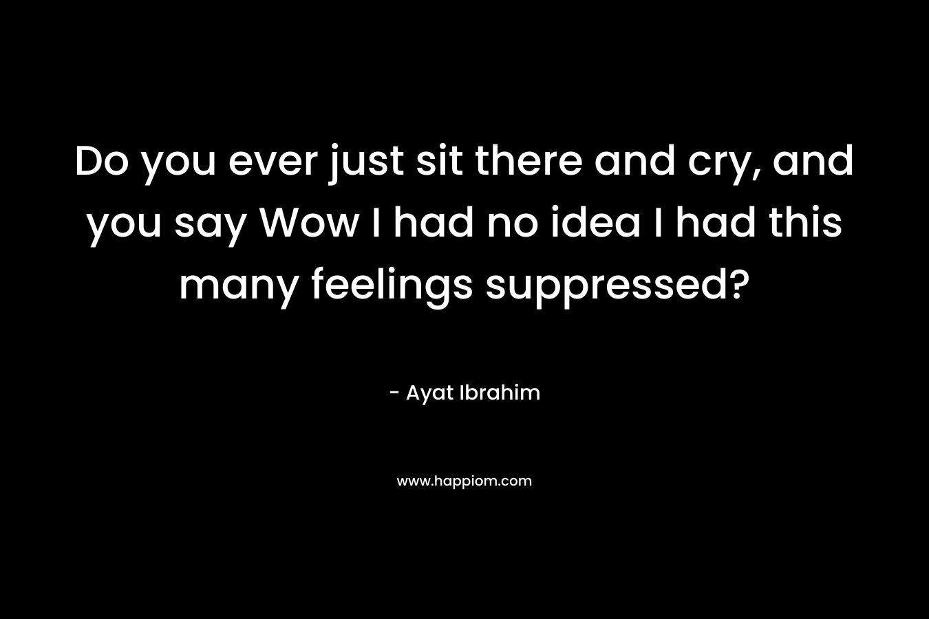 Do you ever just sit there and cry, and you say Wow I had no idea I had this many feelings suppressed? – Ayat Ibrahim