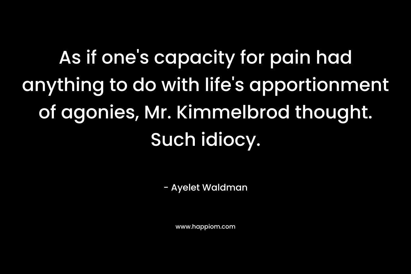As if one’s capacity for pain had anything to do with life’s apportionment of agonies, Mr. Kimmelbrod thought. Such idiocy. – Ayelet Waldman