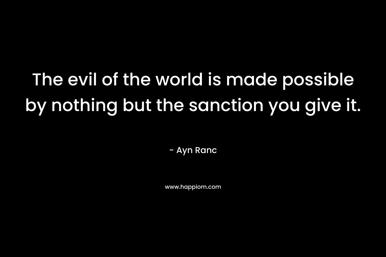 The evil of the world is made possible by nothing but the sanction you give it. – Ayn Ranc