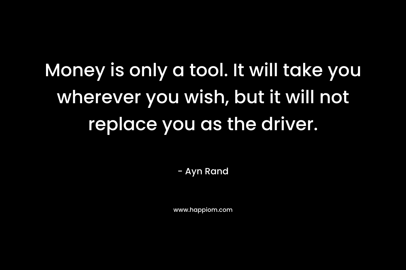 Money is only a tool. It will take you wherever you wish, but it will not replace you as the driver. – Ayn Rand
