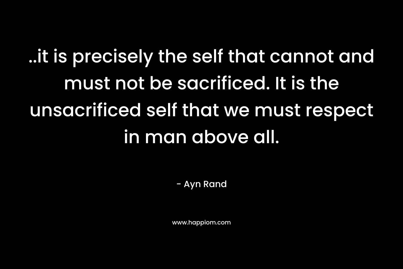 ..it is precisely the self that cannot and must not be sacrificed. It is the unsacrificed self that we must respect in man above all. – Ayn Rand