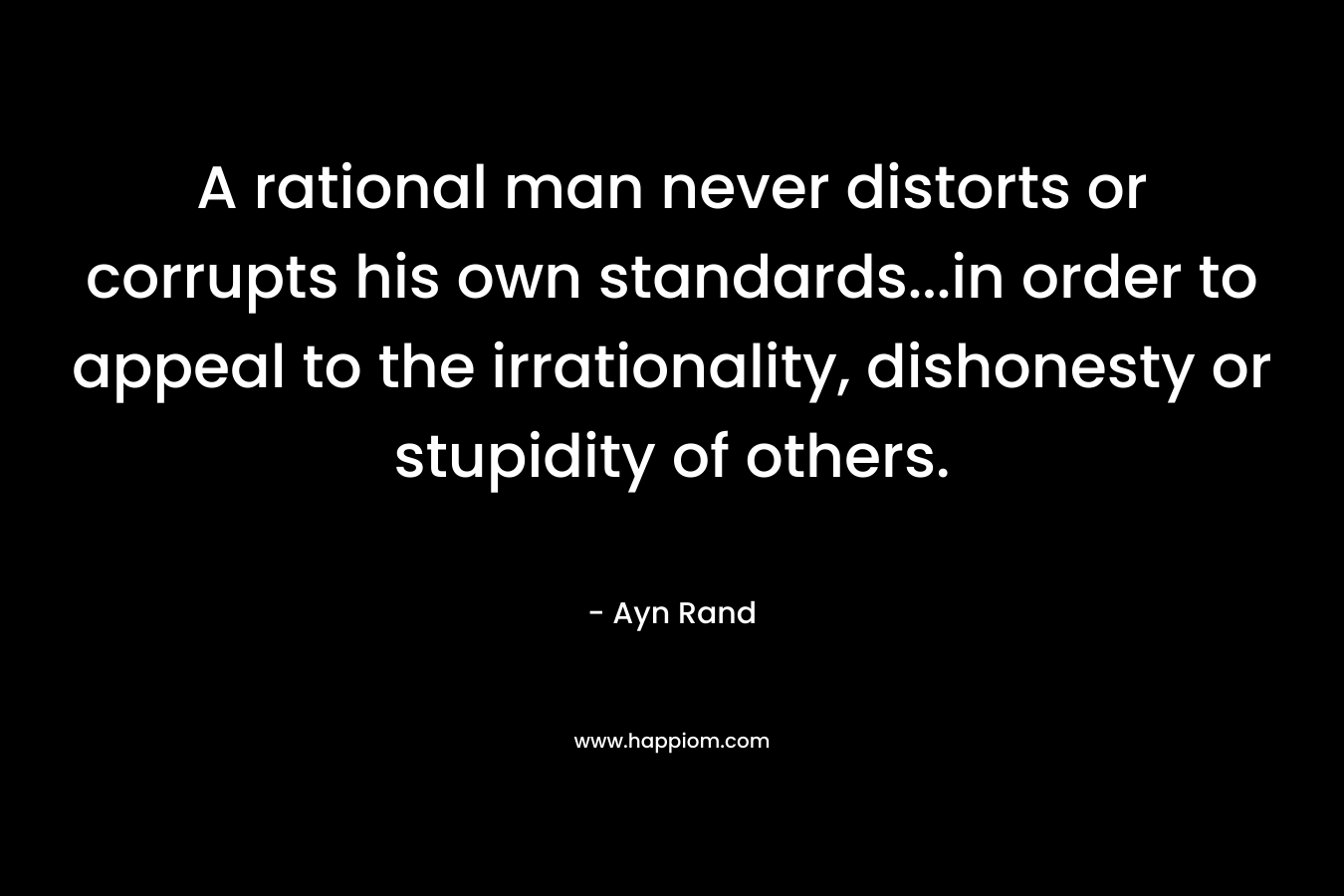 A rational man never distorts or corrupts his own standards…in order to appeal to the irrationality, dishonesty or stupidity of others. – Ayn Rand