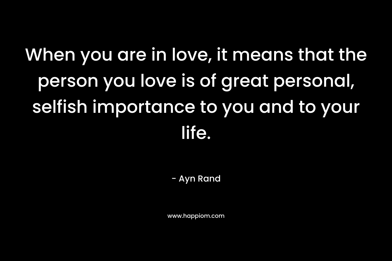 When you are in love, it means that the person you love is of great personal, selfish importance to you and to your life. – Ayn Rand