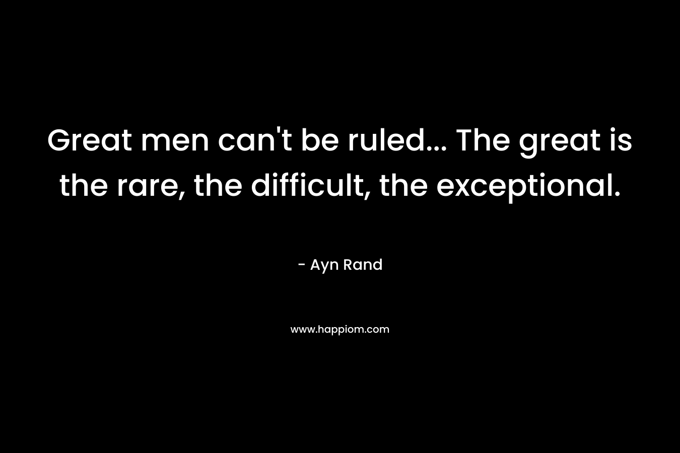 Great men can’t be ruled… The great is the rare, the difficult, the exceptional. – Ayn Rand