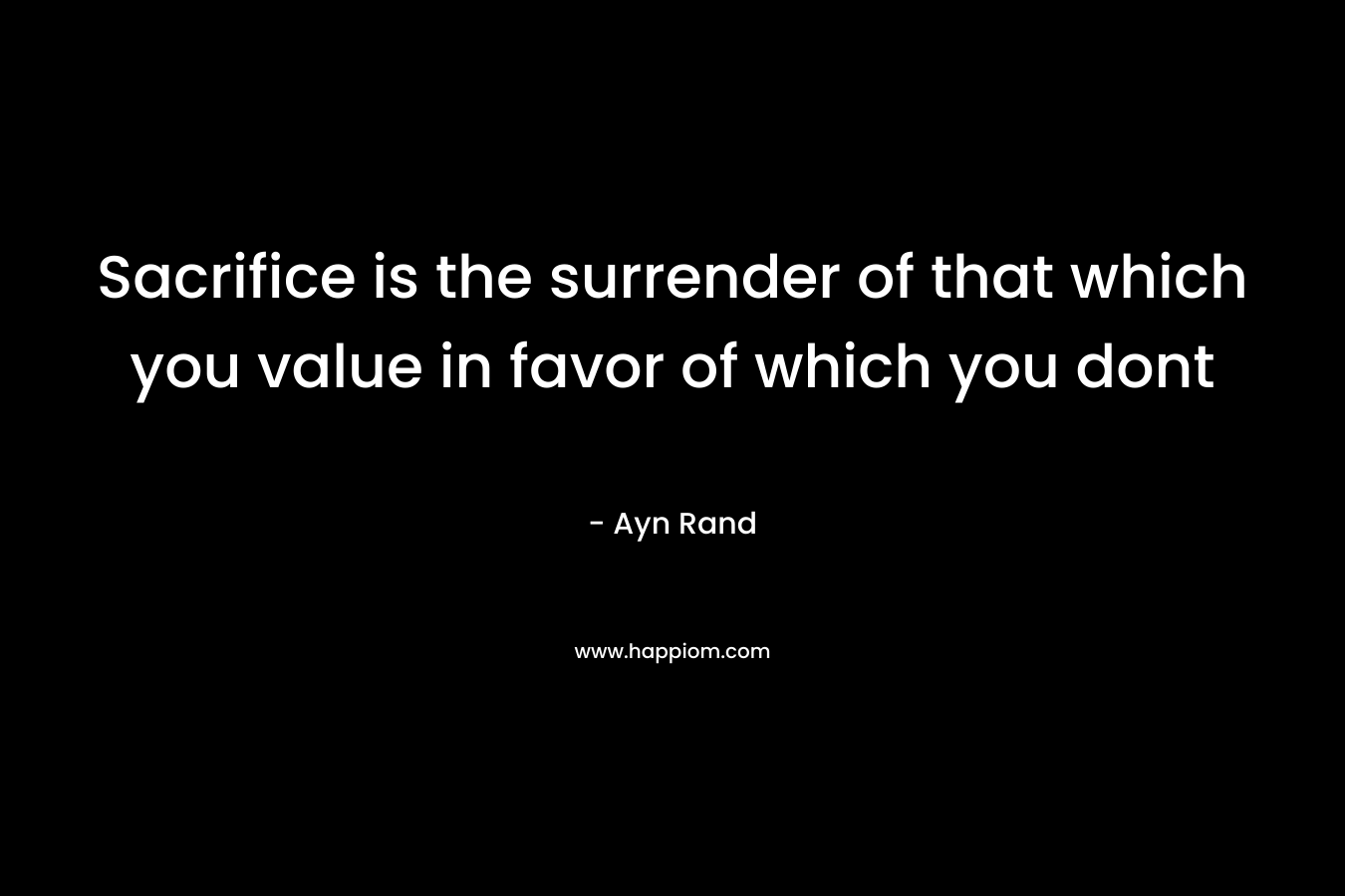 Sacrifice is the surrender of that which you value in favor of which you dont – Ayn Rand