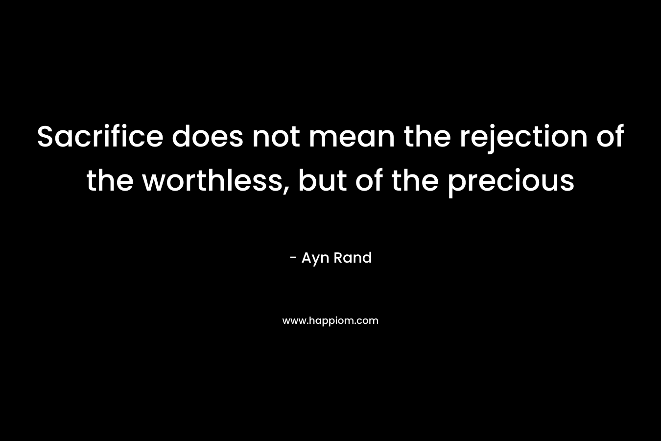Sacrifice does not mean the rejection of the worthless, but of the precious – Ayn Rand