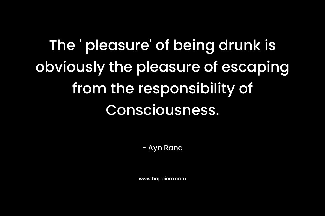 The ‘ pleasure’ of being drunk is obviously the pleasure of escaping from the responsibility of Consciousness. – Ayn Rand