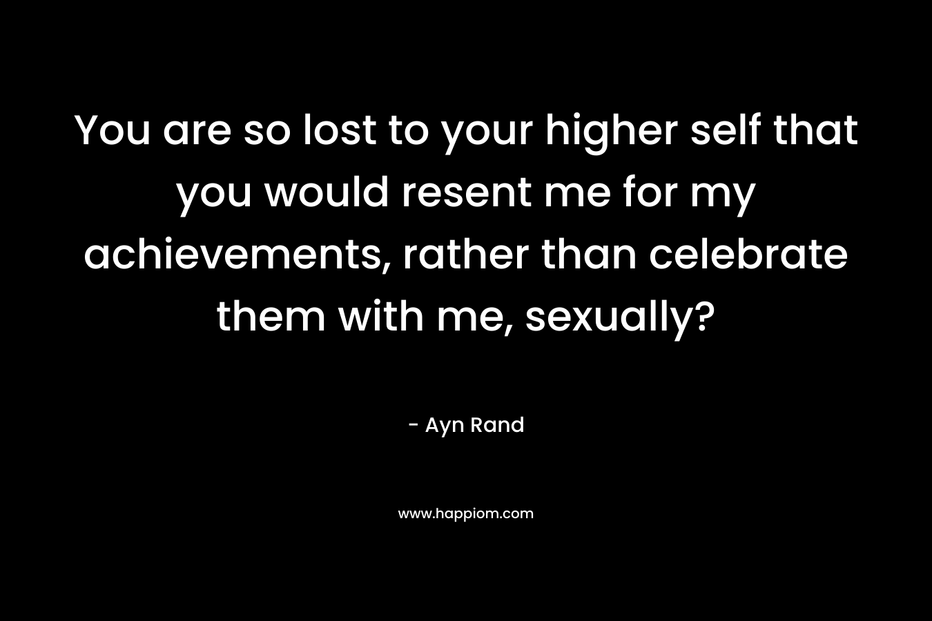 You are so lost to your higher self that you would resent me for my achievements, rather than celebrate them with me, sexually? – Ayn Rand