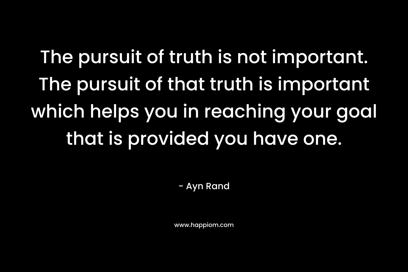 The pursuit of truth is not important. The pursuit of that truth is important which helps you in reaching your goal that is provided you have one. – Ayn Rand