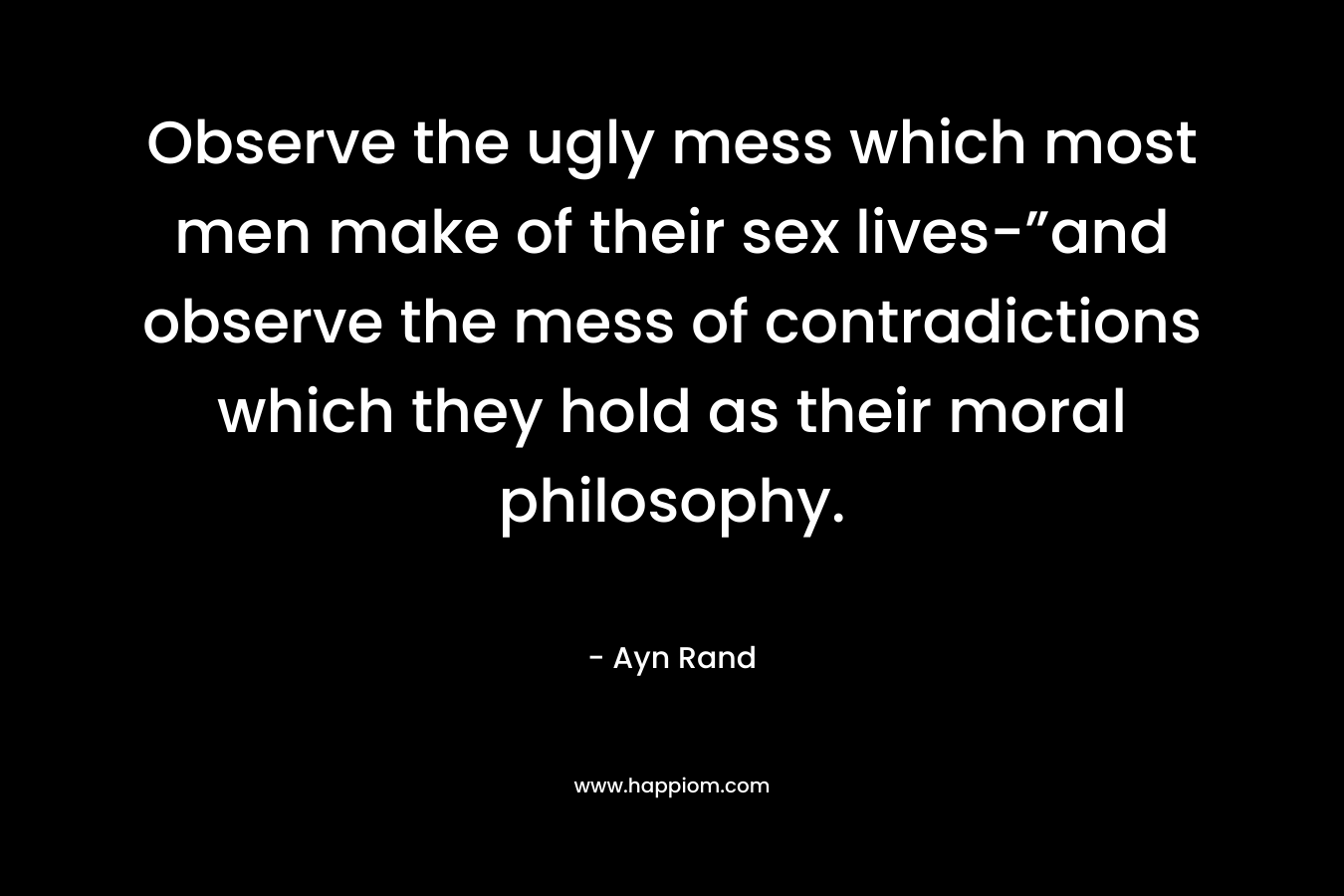 Observe the ugly mess which most men make of their sex lives-”and observe the mess of contradictions which they hold as their moral philosophy.