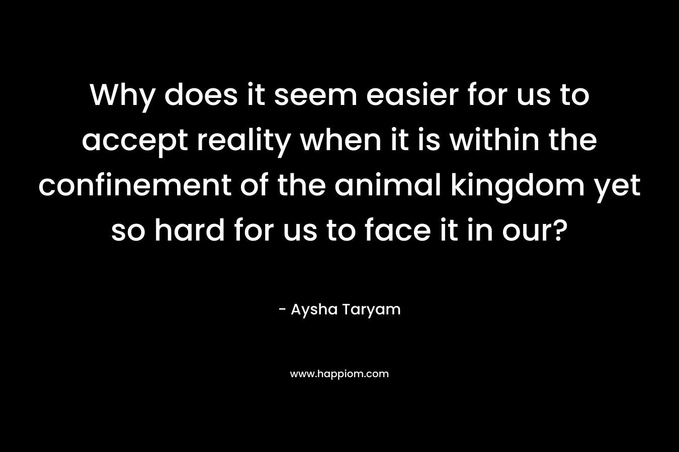 Why does it seem easier for us to accept reality when it is within the confinement of the animal kingdom yet so hard for us to face it in our?