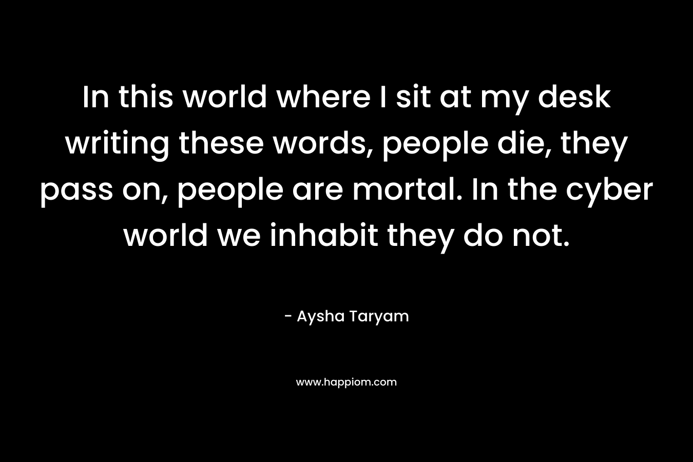 In this world where I sit at my desk writing these words, people die, they pass on, people are mortal. In the cyber world we inhabit they do not.