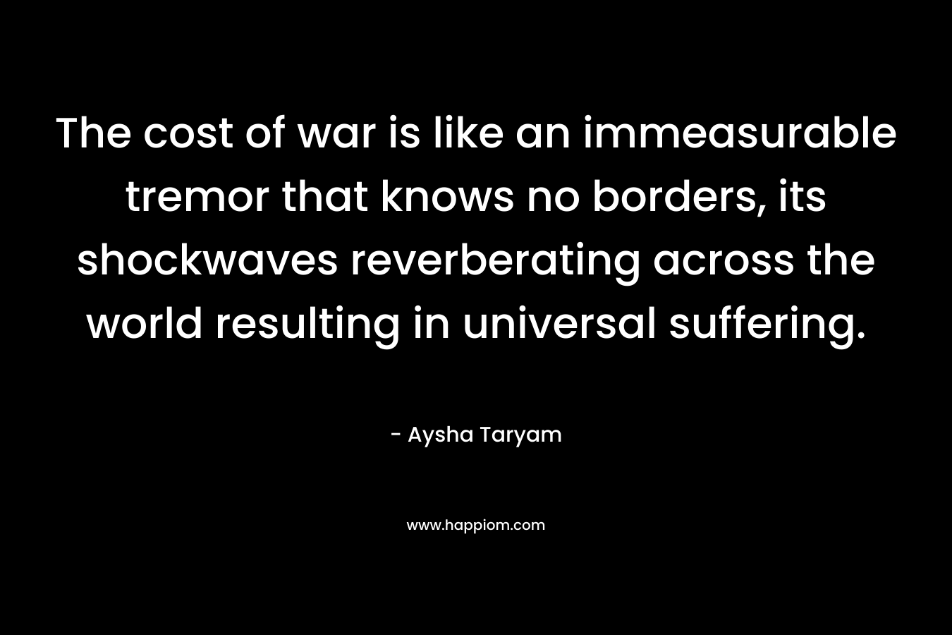 The cost of war is like an immeasurable tremor that knows no borders, its shockwaves reverberating across the world resulting in universal suffering. – Aysha Taryam