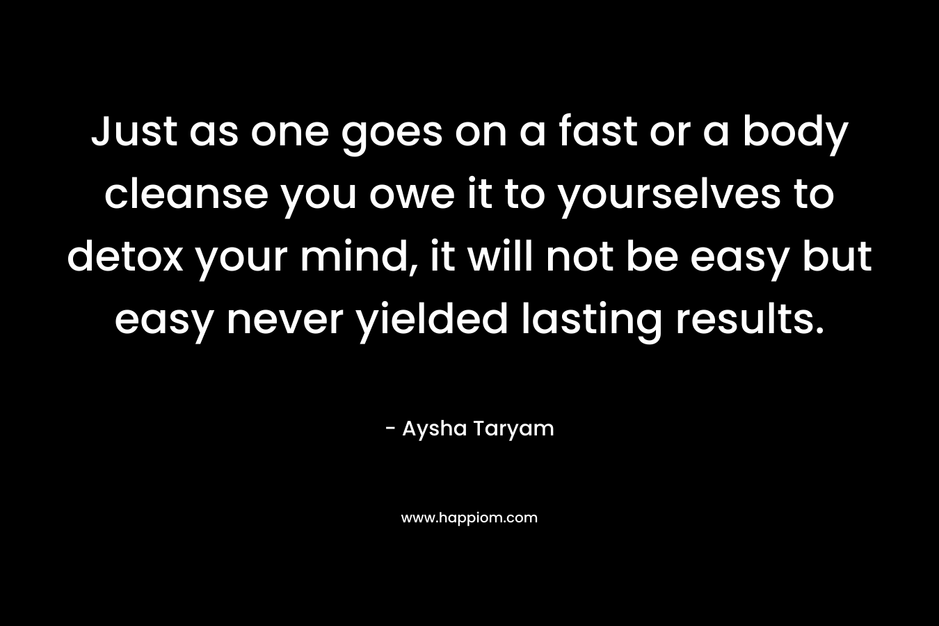 Just as one goes on a fast or a body cleanse you owe it to yourselves to detox your mind, it will not be easy but easy never yielded lasting results. – Aysha Taryam