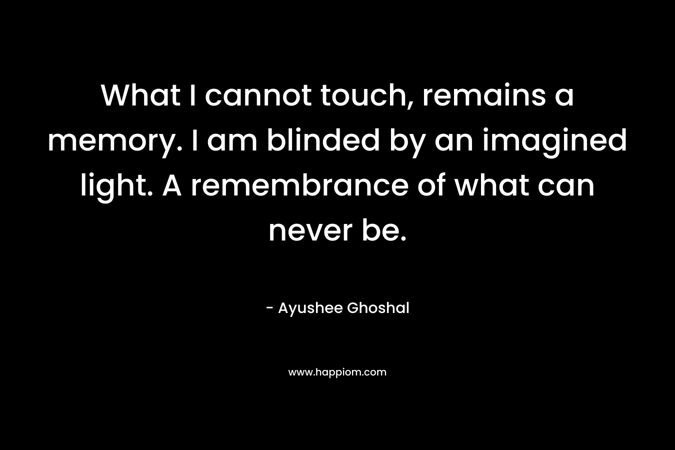 What I cannot touch, remains a memory. I am blinded by an imagined light. A remembrance of what can never be. – Ayushee Ghoshal