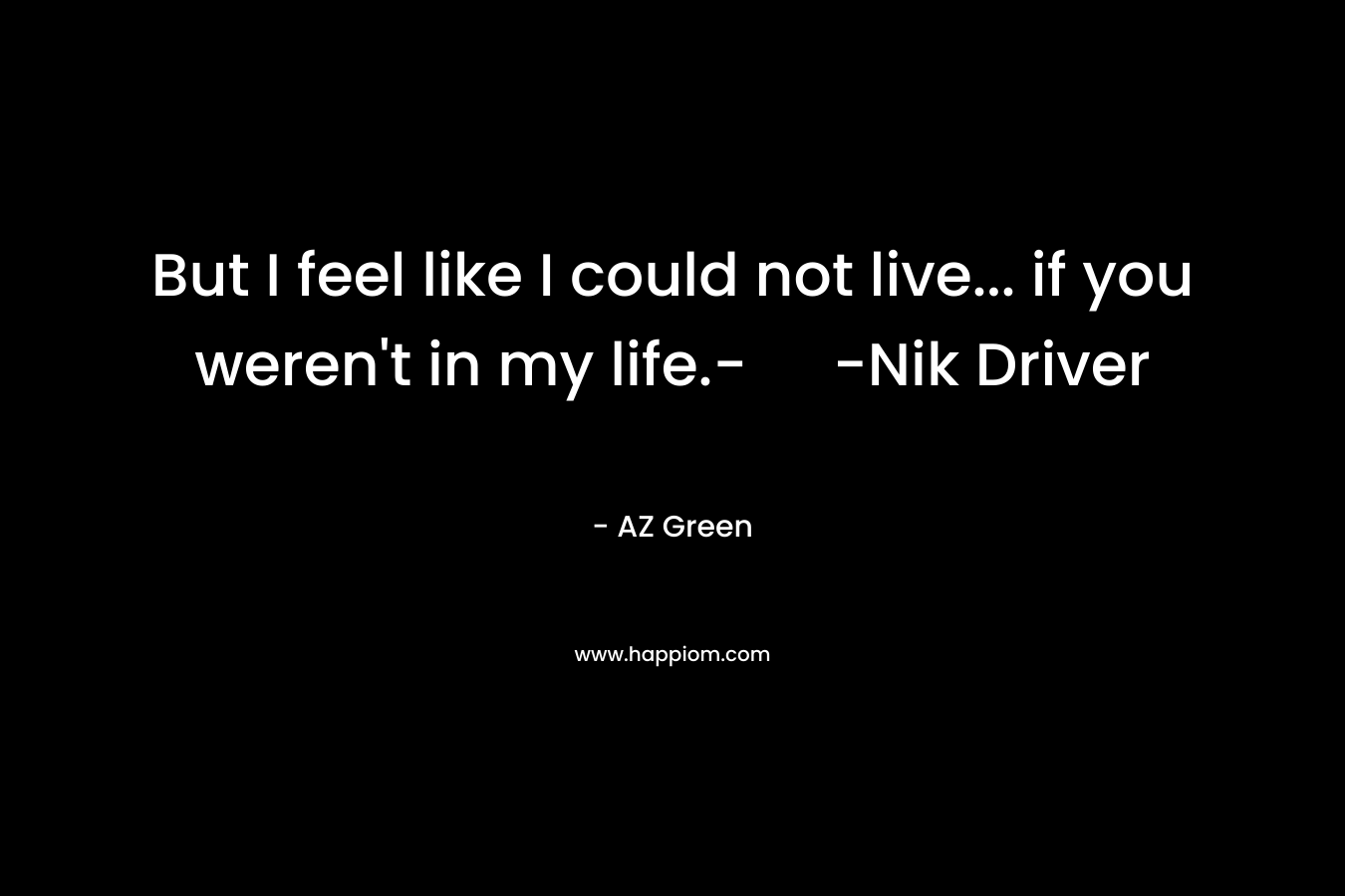 But I feel like I could not live… if you weren’t in my life.- -Nik Driver – AZ Green