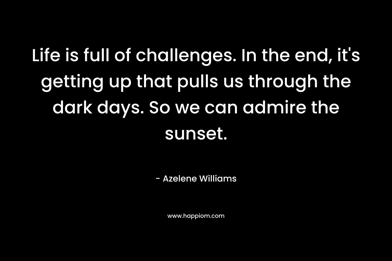 Life is full of challenges. In the end, it’s getting up that pulls us through the dark days. So we can admire the sunset. – Azelene Williams