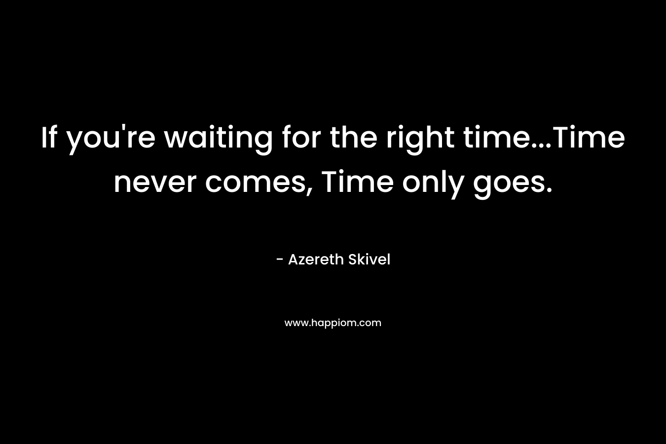 If you’re waiting for the right time…Time never comes, Time only goes. – Azereth Skivel