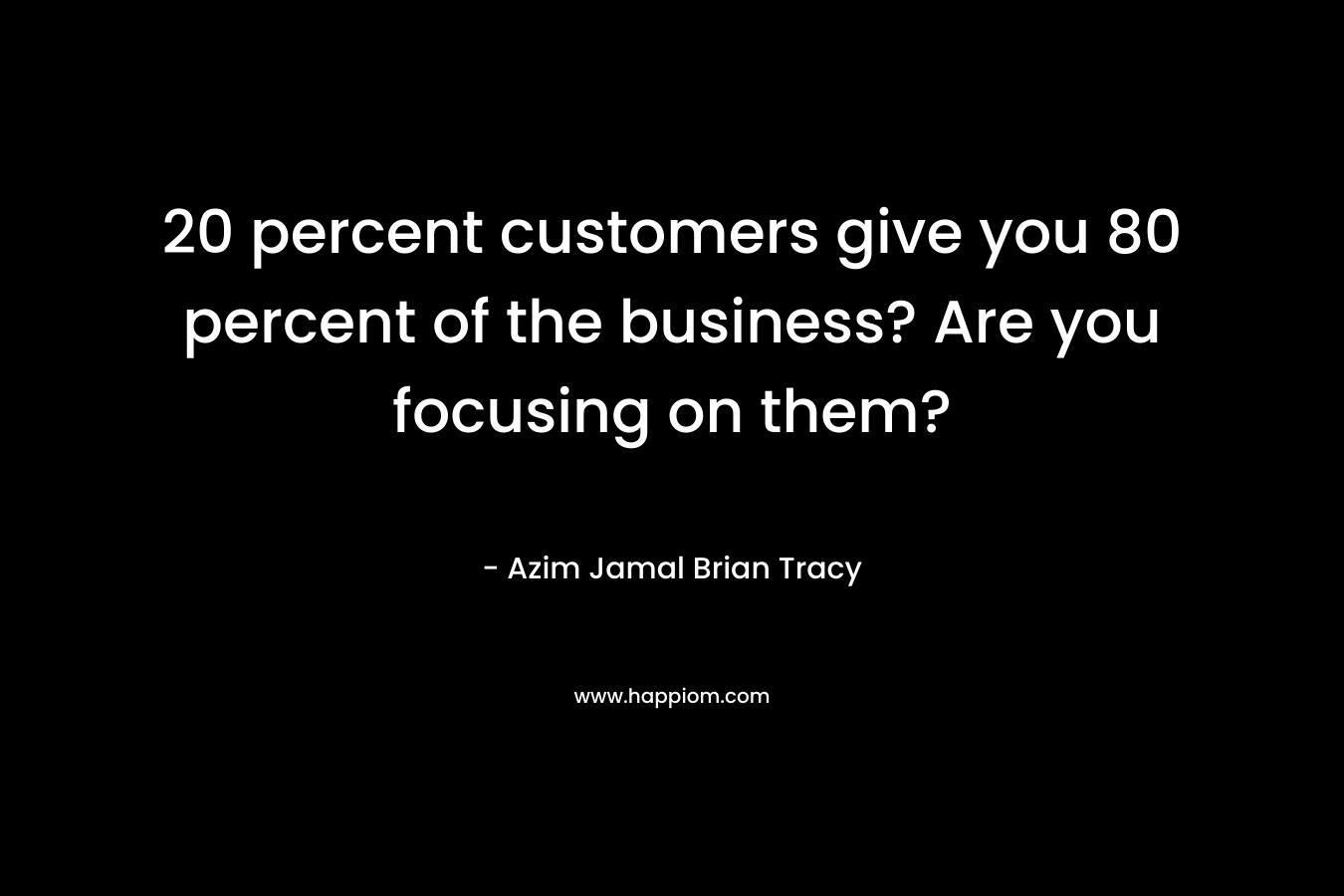 20 percent customers give you 80 percent of the business? Are you focusing on them?