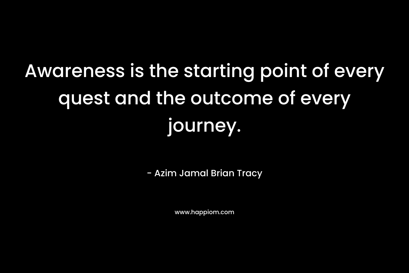 Awareness is the starting point of every quest and the outcome of every journey. – Azim Jamal  Brian Tracy