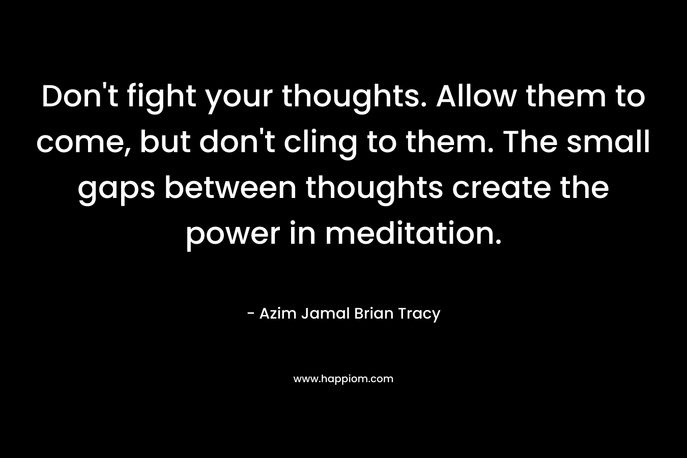 Don’t fight your thoughts. Allow them to come, but don’t cling to them. The small gaps between thoughts create the power in meditation. – Azim Jamal  Brian Tracy