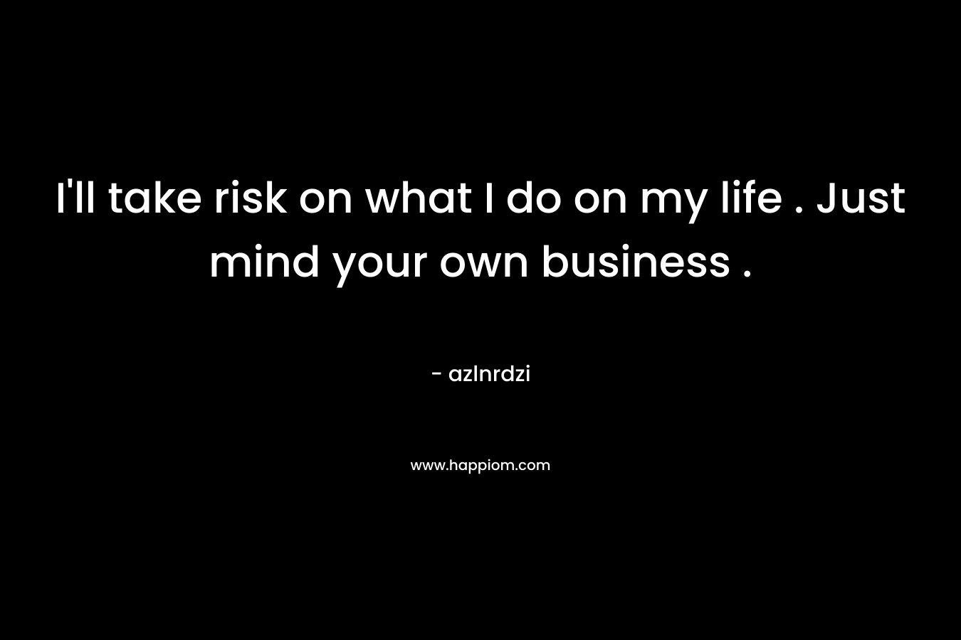 I’ll take risk on what I do on my life . Just mind your own business . – azlnrdzi