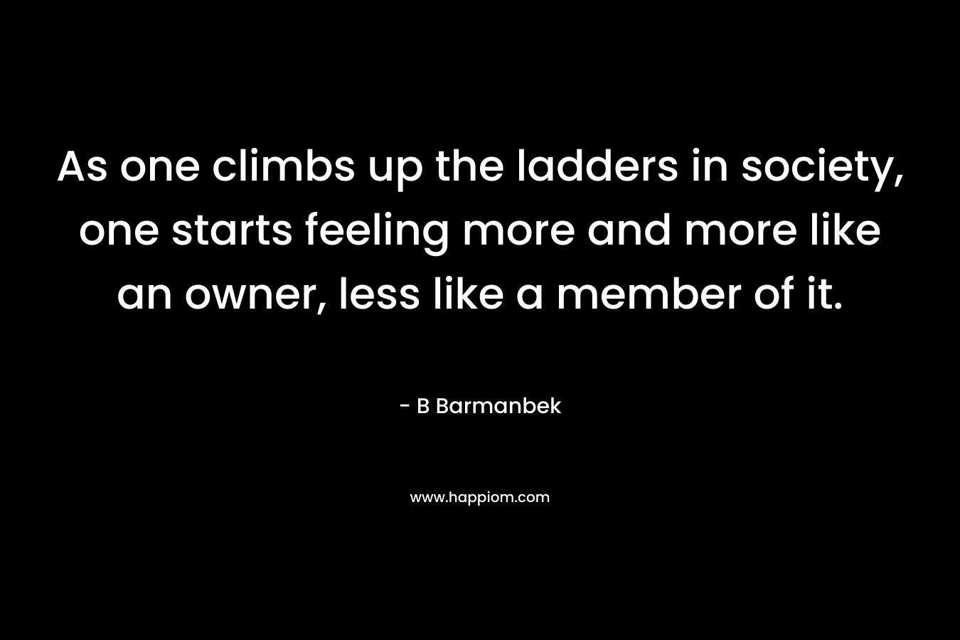 As one climbs up the ladders in society, one starts feeling more and more like an owner, less like a member of it. – B Barmanbek