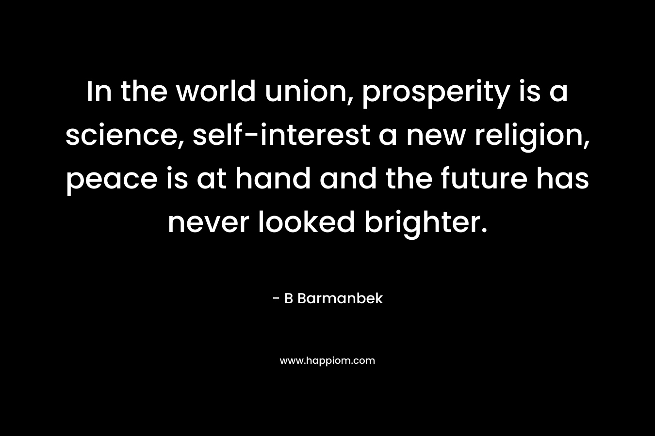In the world union, prosperity is a science, self-interest a new religion, peace is at hand and the future has never looked brighter. – B Barmanbek