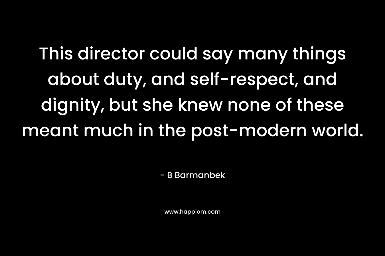 This director could say many things about duty, and self-respect, and dignity, but she knew none of these meant much in the post-modern world. – B Barmanbek