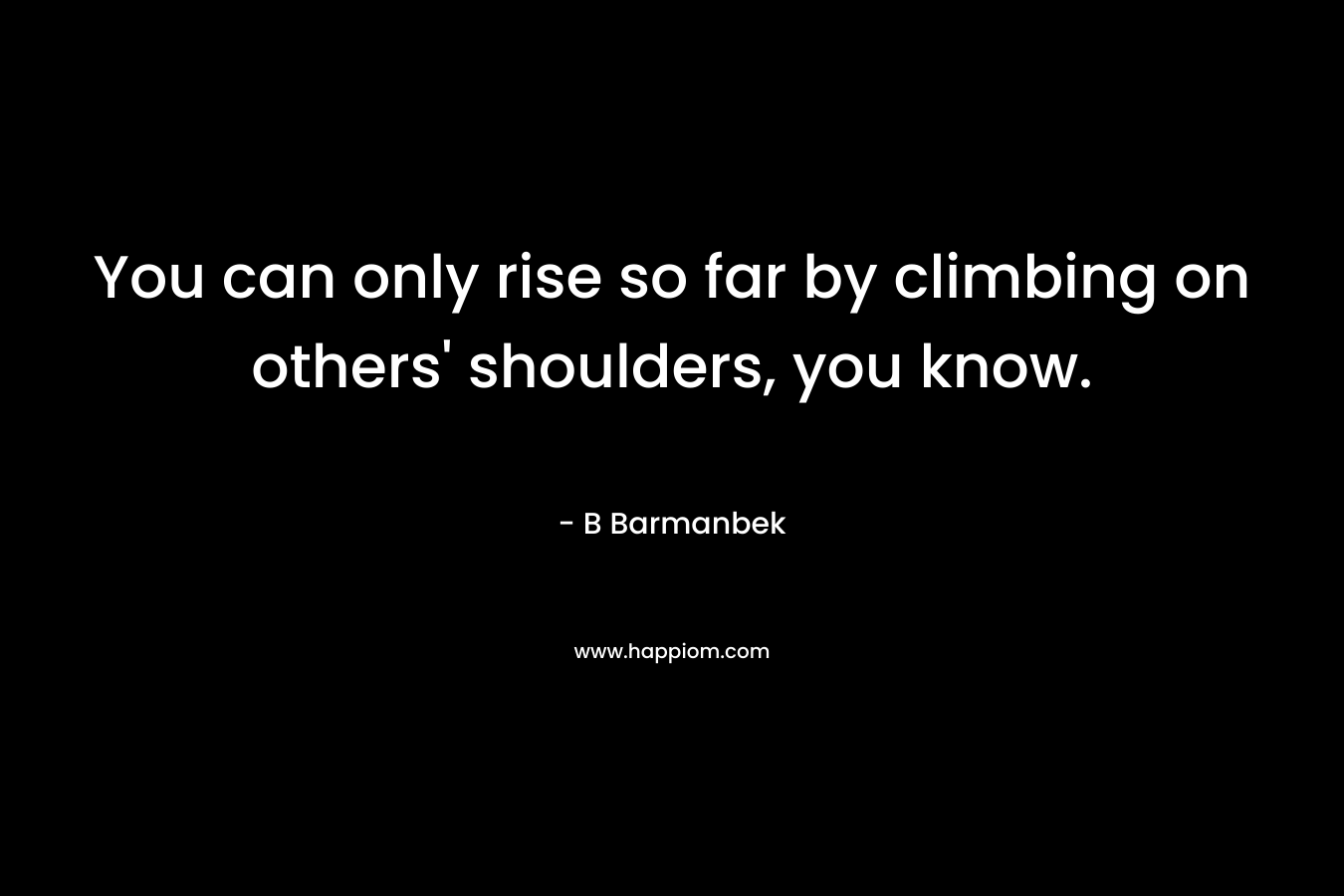 You can only rise so far by climbing on others’ shoulders, you know. – B Barmanbek