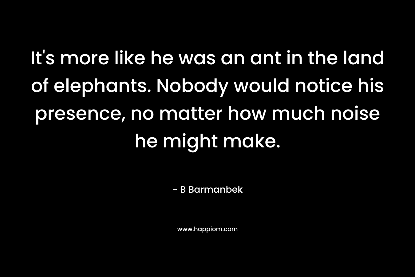 It’s more like he was an ant in the land of elephants. Nobody would notice his presence, no matter how much noise he might make. – B Barmanbek