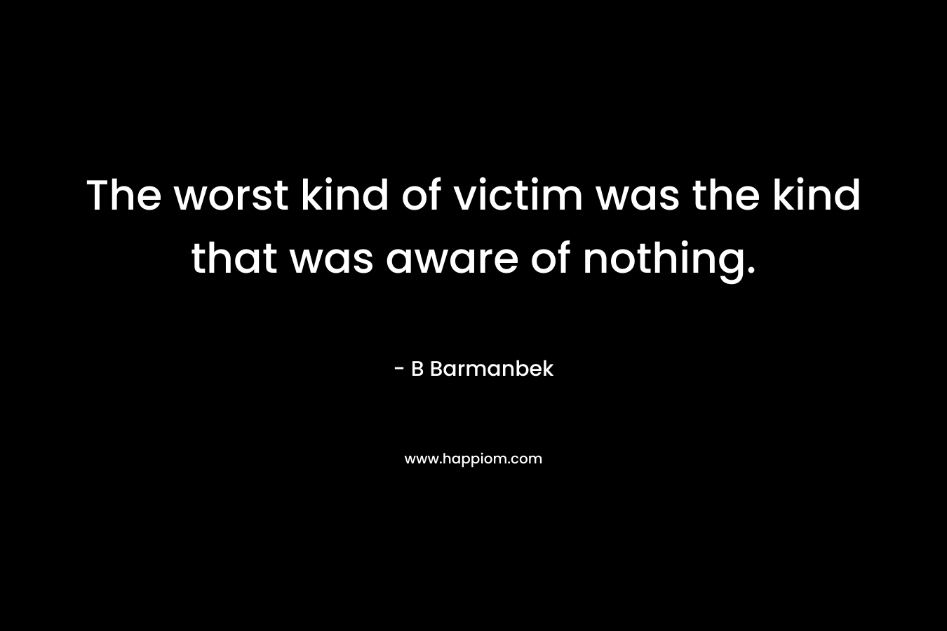 The worst kind of victim was the kind that was aware of nothing. – B Barmanbek