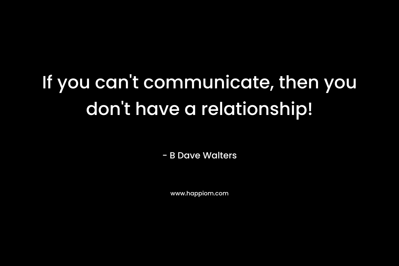 If you can't communicate, then you don't have a relationship!
